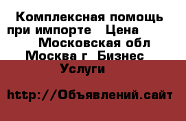 Комплексная помощь при импорте › Цена ­ 10 000 - Московская обл., Москва г. Бизнес » Услуги   